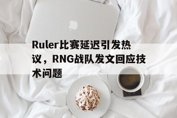 Ruler比赛延迟引发热议，RNG战队发文回应技术问题