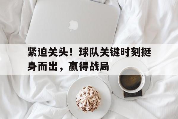 紧迫关头！球队关键时刻挺身而出，赢得战局